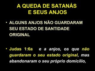 A QUEDA DE SATANÁS
E SEUS ANJOS
• ALGUNS ANJOS NÃO GUARDARAM
SEU ESTADO DE SANTIDADE
ORIGINAL
• Judas 1:6a e a anjos, os que não
guardaram o seu estado original, mas
abandonaram o seu próprio domicílio,
 