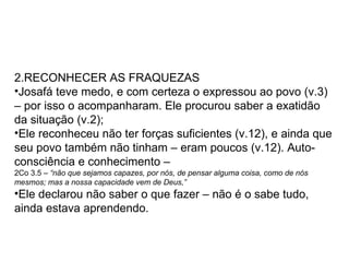 RECONHECER AS FRAQUEZAS Josafá teve medo, e com certeza o expressou ao povo (v.3) – por isso o acompanharam. Ele procurou saber a exatidão da situação (v.2); Ele reconheceu não ter forças suficientes (v.12), e ainda que seu povo também não tinham – eram poucos (v.12). Auto-consciência e conhecimento –  2Co 3.5 –  “ não que sejamos capazes, por nós, de pensar alguma coisa, como de nós mesmos; mas a nossa capacidade vem de Deus,” Ele declarou não saber o que fazer – não é o sabe tudo, ainda estava aprendendo. 