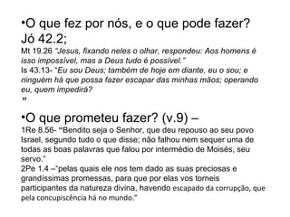 O que fez por nós, e o que pode fazer?  Jó 42.2;  Mt 19.26  “ Jesus, fixando neles o olhar, respondeu: Aos homens é isso impossível, mas a Deus tudo é possível.” Is 43.13-  “ Eu sou Deus; também de hoje em diante, eu o sou; e ninguém há que possa fazer escapar das minhas mãos; operando eu, quem impedirá? ” O que prometeu fazer? (v.9) –  1Re 8.56-  “ Bendito seja o Senhor, que deu repouso ao seu povo Israel, segundo tudo o que disse; não falhou nem sequer uma de todas as boas palavras que falou por intermédio de Moisés, seu servo.” 2Pe 1.4 –“ pelas quais ele nos tem dado as suas preciosas e grandíssimas promessas, para que por elas vos torneis participantes da natureza divina, havendo  escapado da corrupção, que pela concupiscência há no mundo.” 