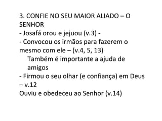 3. CONFIE NO SEU MAIOR ALIADO – O SENHOR - Josafá orou e jejuou (v.3) -  - Convocou os irmãos para fazerem o mesmo com ele – (v.4, 5, 13) Também é importante a ajuda de amigos - Firmou o seu olhar (e confiança) em Deus – v.12 Ouviu e obedeceu ao Senhor (v.14) 