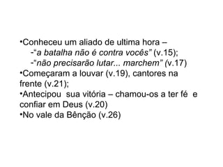 Conheceu um aliado de ultima hora –  “ a batalha não é contra vocês”  (v.15);  “ não precisarão lutar... marchem” ( v.17) Começaram a louvar (v.19), cantores na frente (v.21); Antecipou  sua vitória – chamou-os a ter fé  e confiar em Deus (v.20) No vale da Bênção (v.26) 