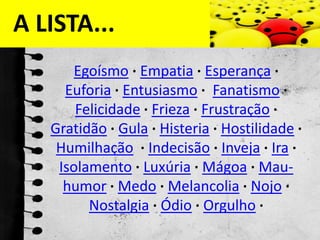 A LISTA...Egoísmo ·Empatia ·Esperança ·Euforia ·Entusiasmo ·Fanatismo ·Felicidade ·Frieza ·Frustração ·Gratidão ·Gula ·Histeria ·Hostilidade ·Humilhação  ·Indecisão ·Inveja ·Ira ·Isolamento ·Luxúria ·Mágoa ·Mau-humor ·Medo ·Melancolia ·Nojo ·Nostalgia ·Ódio ·Orgulho ·