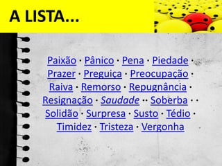 A LISTA...Paixão ·Pânico ·Pena ·Piedade ·Prazer ·Preguiça ·Preocupação ·Raiva ·Remorso ·Repugnância ·Resignação ·Saudade ··Soberba · ·Solidão ·Surpresa ·Susto ·Tédio ·Timidez ·Tristeza ·Vergonha