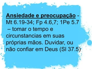 Medo – Abraão teve medo mais de uma vez por causa de sua esposa; Elias teve medo de Jezabel; Pedro teve e medo e negou a Jesus.  Há muitos “não temas” na Bíblia (Is 41.10,13,14;  Sl 27.1-3). O medo faz parte do ser humano,  para sua própria proteção de extinção. Mas entregar-se ao medo é perigoso (2Tm 1.7)
