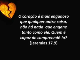 O coração é mais enganoso que qualquer outra coisa, não há nada  que engane tanto como ele. Quem é capaz de compreendê-lo? (Jeremias 17.9)