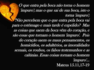 O que entra pela boca não torna o homem 'impuro'; mas o que sai de sua boca, isto o torna 'impuro';  "Não percebem que o que entra pela boca vai para o estômago e mais tarde é expelido?  Mas as coisas que saem da boca vêm do coração, e são essas que tornam o homem 'impuro'.  Pois do coração saem os maus pensamentos, os homicídios, os adultérios, as imoralidades sexuais, os roubos, os falsos testemunhos e as calúnias. Essas coisas tornam o homem 'impuro'... Mateus 15.11,17-19