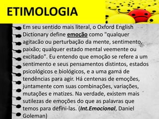 ETIMOLOGIAEm seu sentido mais literal, o Oxford EnglishDictionarydefine emoção como "qualquer agitacão ou perturbação da mente, sentimento, paixão; qualquer estado mental veemente ou excitado". Eu entendo que emoção se refere a um sentimento e seus pensamentos distintos, estados psicológicos e biológicos, e a uma gama de tendências para agir. Há centenas de emoções, juntamente com suas combinações, variações, mutações e matizes. Na verdade, existem mais sutilezas de emoções do que as palavras que temos para defini-las. (Int.Emocional, Daniel Goleman)