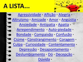 A LISTA...Agressividade ·Aflição ·Alegria ·Altruísmo ·Amizade ·Amor ·Angústia ·Ansiedade ·Antipatia ·Apatia ·Arrependimento ·Auto-piedade ·Bondade ·Compaixão ·Confusão ·Ciúme ·Constrangimento ·Coragem ·Culpa ·Curiosidade ·Contentamento ·Depressão ·Desapontamento ·Deslumbramento ·Dó ·Decepção ·Dúvida ·