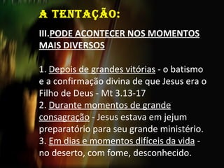 A TENTAÇÃO:   PODE ACONTECER NOS MOMENTOS MAIS DIVERSOS 1.  Depois de grandes vitórias  - o batismo e a confirmação divina de que Jesus era o Filho de Deus - Mt 3.13-17 2.  Durante momentos de grande consagração  - Jesus estava em jejum preparatório para seu grande ministério. 3.  Em dias e momentos difíceis da vida  - no deserto, com fome, desconhecido. 