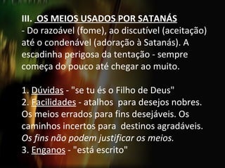 III.  OS MEIOS USADOS POR SATANÁS - Do razoável (fome), ao discutível (aceitação) até o condenável (adoração à Satanás). A escadinha perigosa da tentação - sempre começa do pouco até chegar ao muito.   1.  Dúvidas  - "se tu és o Filho de Deus" 2.  Facilidades  - atalhos  para desejos nobres. Os meios errados para fins desejáveis. Os caminhos incertos para  destinos agradáveis.  Os fins não podem justificar os meios. 3.  Enganos  - "está escrito" 