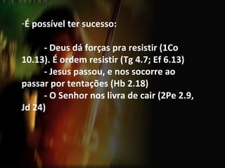 É possível ter sucesso: - Deus dá forças pra resistir (1Co 10.13). É ordem resistir (Tg 4.7; Ef 6.13) - Jesus passou, e nos socorre ao passar por tentações (Hb 2.18) - O Senhor nos livra de cair (2Pe 2.9, Jd 24) 