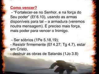 Como vencer? - “Fortalecer-se no Senhor, e na força do Seu poder” (Ef 6.10), usando as armas disponíveis para tal – a armadura (veremos noutra mensagem). É preciso mais força, mais poder para vencer o Inimigo. - Ser sóbrios (1Pe 5.18,19);  - Resistir firmemente (Ef 4.27; Tg 4.7), estar em Cristo,  - destruir as obras de Satanás (1Jo 3.8) 
