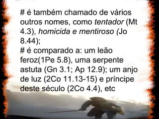 # é também chamado de vários outros nomes, como  tentador  (Mt 4.3),  homicida e mentiroso ( Jo 8.44);  # é comparado a: um leão feroz(1Pe 5.8), uma serpente astuta (Gn 3.1; Ap 12.9); um anjo de luz (2Co 11.13-15) e príncipe deste século (2Co 4.4), etc 
