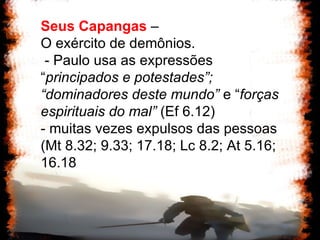 Seus Capangas  –  O exército de demônios. - Paulo usa as expressões “ principados e potestades”; “dominadores deste mundo”  e “ forças espirituais do mal”  (Ef 6.12) - muitas vezes expulsos das pessoas (Mt 8.32; 9.33; 17.18; Lc 8.2; At 5.16; 16.18 