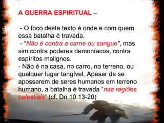 A GUERRA ESPIRITUAL  –  - O foco deste texto é onde e com quem essa batalha é travada.  - “ Não é contra a carne ou sangue ” , mas sim contra poderes demoníacos, contra espíritos malignos.  - Não é na casa, no carro, no terreno, ou qualquer lugar tangível. Apesar de se apossarem de seres humanos em terreno humano, a batalha é travada “ nas regiões celestiais ”  (cf. Dn 10.13-20) 
