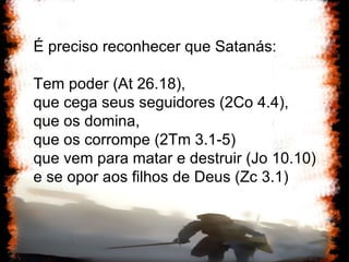 É preciso reconhecer que Satanás: Tem poder (At 26.18),  que cega seus seguidores (2Co 4.4),  que os domina,  que os corrompe (2Tm 3.1-5)  que vem para matar e destruir (Jo 10.10)  e se opor aos filhos de Deus (Zc 3.1)  