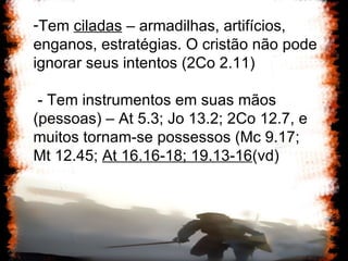 Tem  ciladas  – armadilhas, artifícios, enganos, estratégias. O cristão não pode ignorar seus intentos (2Co 2.11) - Tem instrumentos em suas mãos (pessoas) – At 5.3; Jo 13.2; 2Co 12.7, e muitos tornam-se possessos (Mc 9.17; Mt 12.45;  At 16.16-18; 19.13-16 (vd) 