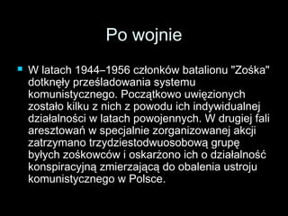 PPoo wwoojjnniiee 
 WW llaattaacchh 11994444––11995566 cczzłłoonnkkóóww bbaattaalliioonnuu ""ZZoośśkkaa"" 
ddoottkknnęęłłyy pprrzzeeśśllaaddoowwaanniiaa ssyysstteemmuu 
kkoommuunniissttyycczznneeggoo.. PPoocczząąttkkoowwoo uuwwiięęzziioonnyycchh 
zzoossttaałłoo kkiillkkuu zz nniicchh zz ppoowwoodduu iicchh iinnddyywwiidduuaallnneejj 
ddzziiaałłaallnnoośśccii ww llaattaacchh ppoowwoojjeennnnyycchh.. WW ddrruuggiieejj ffaallii 
aarreesszzttoowwaańń ww ssppeeccjjaallnniiee zzoorrggaanniizzoowwaanneejj aakkccjjii 
zzaattrrzzyymmaannoo ttrrzzyyddzziieessttooddwwuuoossoobboowwąą ggrruuppęę 
bbyyłłyycchh zzoośśkkoowwccóóww ii oosskkaarrżżoonnoo iicchh oo ddzziiaałłaallnnoośśćć 
kkoonnssppiirraaccyyjjnnąą zzmmiieerrzzaajjąąccąą ddoo oobbaalleenniiaa uussttrroojjuu 
kkoommuunniissttyycczznneeggoo ww PPoollssccee.. 
 
