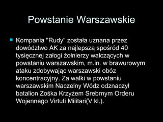 PPoowwssttaanniiee WWaarrsszzaawwsskkiiee 
 KKoommppaanniiaa ""RRuuddyy"" zzoossttaałłaa uuzznnaannaa pprrzzeezz 
ddoowwóóddzzttwwoo AAKK zzaa nnaajjlleeppsszząą ssppoośśrróódd 4400 
ttyyssiięęcczznneejj zzaałłooggii żżoołłnniieerrzzyy wwaallcczząąccyycchh ww 
ppoowwssttaanniiuu wwaarrsszzaawwsskkiimm,, mm..iinn.. ww bbrraawwuurroowwyymm 
aattaakkuu zzddoobbyywwaajjąącc wwaarrsszzaawwsskkii oobbóózz 
kkoonncceennttrraaccyyjjnnyy.. ZZaa wwaallkkii ww ppoowwssttaanniiuu 
wwaarrsszzaawwsskkiimm NNaacczzeellnnyy WWóóddzz ooddzznnaacczzyyłł 
bbaattaalliioonn ZZoośśkkaa KKrrzzyyżżeemm SSrreebbrrnnyymm OOrrddeerruu 
WWoojjeennnneeggoo VViirrttuuttii MMiilliittaarrii((VV kkll..)).. 
 