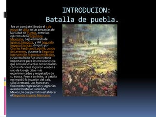 INTRODUCION:
                            Batalla de puebla.
 fue un combate librado el 5 de
mayo de 1862 en las cercanías de
la ciudad de Puebla, entre los
ejércitos de la República
Mexicana, bajo el mando de
Ignacio Zaragoza, y del Segundo
Imperio Francés, dirigido por
Charles Ferdinand Ladrillé, conde
de Lerenses, durante la Segunda
Intervención Francesa en México,
cuyo resultado fue una victoria
importante para los mexicanos ya
que con unas fuerzas consideradas
como inferiores lograron vencer a
uno de los ejércitos más
experimentados y respetados de
su época. Pese a su éxito, la batalla
no impidió la invasión del país,
sólo la retrasó. Los franceses
finalmente regresarían y lograrían
avanzar hasta la Ciudad de
México, lo que permitió establecer
el Segundo Imperio Mexicano.
 