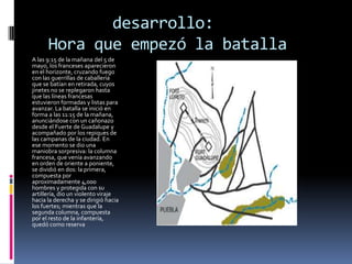 desarrollo:
      Hora que empezó la batalla
A las 9:15 de la mañana del 5 de
mayo, los franceses aparecieron
en el horizonte, cruzando fuego
con las guerrillas de caballería
que se batían en retirada, cuyos
jinetes no se replegaron hasta
que las líneas francesas
estuvieron formadas y listas para
avanzar. La batalla se inició en
forma a las 11:15 de la mañana,
anunciándose con un cañonazo
desde el Fuerte de Guadalupe y
acompañado por los repiques de
las campanas de la ciudad. En
ese momento se dio una
maniobra sorpresiva: la columna
francesa, que venía avanzando
en orden de oriente a poniente,
se dividió en dos: la primera,
compuesta por
aproximadamente 4,000
hombres y protegida con su
artillería, dio un violento viraje
hacia la derecha y se dirigió hacia
los fuertes; mientras que la
segunda columna, compuesta
por el resto de la infantería,
quedó como reserva
 