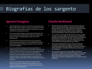 Biografías de los sargento

Ignacio Zaragoza                                                      Charles ferdinand
   Ignacio Mejía Álvarez, nació en Oaxaca el 4 de agosto de 1814.       Charles Ferdinand Ladrillé, Comite de Lerenses, nació en
    Reconocido militar y político mexicano participó en la Primera        París un 23 de mayo de 1814, ingresa a la Escuela Militar
                                                                          Especial de Saint-Cyr en 1830, siendo promovido al puesto
    Intervención Estadounidense en México, además de la Guerra            en 1832. Su primera encomienda la tiene en Argelia,
    de Reforma y otras guerras civiles.                                   obteniendo el grado de Coronel en 1852 y luego el de
                                                                          General de Brigada en 1855 durante guerra de Crimea.
   En su carrera política llego a ocupar cargos de Secretario del
    Comandante de Armas del Estado de Oaxaca, General Isidro             Su incursión en la historia de México fue en enero de 1862,
    Reyes, en 1832. Para 1846, llegó a ocupar una curul de                cuando es enviado a México con refuerzos de L’Herillier y
                                                                          Gambier para la expedición del país. Es promovido General
    diputado local                                                        de División el 20 de marzo, tan solo 15 días después de
   Durante la Segunda Intervención Francesa, fue Jefe de la              haber llegado a Veracruz; y para el 27 de abril, asumió el
                                                                          mando de todas las tropas francesas en México.
    División Oaxaca y participó en la heroica Batalla de Puebla al
    lado del Gral. Ignacio Zaragoza, teniendo como trinchera el          Días antes de la Batalla de Puebla, Charles Ferdinand,
    Fuerte de Guadalupe.                                                  combatió al Gral. Ignacio Zaragoza en las Cumbres de
                                                                          Acultzingo el18 de abril, para llegar a Orizaba el 20 de abril
   Para mayo de 1862 fue designado Gobernador Militar de                 donde se fortifica a la espera de refuerzos, mismos que
    Puebla, cargo que ocupó hasta marzo de 1863. Posteriormente           nunca llegaron.
    durante el Sitio de Puebla, acción militar emprendida entre el       Fue entonces que el 5 de mayo de 1862, Lerenses se
    16 de marzo y el 17 de mayo de 1863, fue aprehendido y                presenta al combate en la ciudad de Puebla con la intención
    enviado a Francia en donde estuvo prisionero. Casi un año             de tomarla, confiado de sus victorias pasadas en Europa.
    después, en julio de 1864 logra fugarse y regresa México en           Menospreciando a su enemigo mando un mensaje
                                                                          demasiado arrogante a Napoleón III, en el cual se decía amo
    octubre de 1865, incorporándose a las fuerzas liberales en Paso       de México.
    del Norte.
   Murió el 2 de diciembre de 1906, siendo sepultado en el
    Panteón Francés de la Piedad. Años más tarde, en 1914 se
    ordenó el traslado de su cuerpo a la Rotonda de las Personas
    Ilustres de la Ciudad de México,.
 
