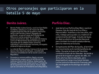 Otros personajes que participaron en la
batalla 5 de mayo

Benito Juárez.                                         Porfirio Díaz.
   Benito Pablo Juárez García, nació en San Pablo        José de la Cruz Porfirio Díaz Morí, nació en
    Guelatao, Oaxaca un 21 de marzo de 1806,               Oaxaca; hijo de José de la Cruz Díaz y
    engalanando las filas de la política mexicana
    dentro del Partido Liberal. Abogado de                 Patrona Morí. Huérfano a los tres años, aún
    profesión, ocupo el cargo de Presidente de             niño, trabajó para ayudar a su madre en el
    México en varias ocasiones, en 1858 y                  sostenimiento del hogar. Estudio de leyes.
    posteriormente en 1872. A pasado a la historia         En 1846 se alistó en la Guardia Nacional
    como el “Benemérito de las Américas y se le            para combatir la invasión estadunidense,
    recuerda por la celebre frase: Entre los
    individuos, como entre las naciones, el respeto        pero no intervino en la lucha.
    al derecho ajeno es la paz.                           Simpatizante del Plan de Ayutla, al terminar
   La vida de Benito Juárez, transcurrió durante la       ese movimiento se le nombró prefecto de
    época más relevante del país, considerada              Ixtlán. Durante la Guerra de Tres Años
    como la consolidación de la nación como una            combatió al lado de los liberales. Asciende a
    República.
                                                           general de brigada en agosto de 1861. En
   Durante su carrera política, llegó a ocupar            dicho año fue electo diputado, pero
    importantes cargos como el de Ministro de              desempeña el cargo muy breve tiempo.
    Justicia e Instrucción Pública, Gobernador de
    Oaxaca, Ministro de Gobernación y Presidente           Lucha contra la intervención francesa; jefe
    de la Suprema Corte de Justicia. Fue en 1858,          de una brigada en Acultzingo en abril de
    que se convierte en Presidente de la República.        1862.
 