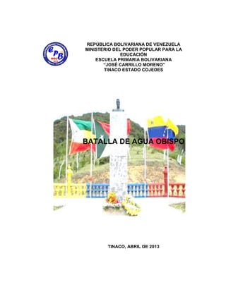 REPÚBLICA BOLIVARIANA DE VENEZUELA
MINISTERIO DEL PODER POPULAR PARA LA
EDUCACIÓN
ESCUELA PRIMARIA BOLIVARIANA
“JOSÉ CARRILLO MORENO”
TINACO ESTADO COJEDES
BATALLA DE AGUA OBISPO
TINACO, ABRIL DE 2013
 