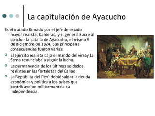 La capitulación de Ayacucho
Es el tratado firmado por el jefe de estado
   mayor realista, Canterac, y el general Sucre al
   concluir la batalla de Ayacucho, el mismo 9
   de diciembre de 1824. Sus principales
   consecuencias fueron varias:
 El ejército realista bajo el mando del virrey La
   Serna renunciaba a seguir la lucha.
 La permanencia de los últimos soldados
   realistas en las fortalezas del Callao.
 La República del Perú debió saldar la deuda
   económica y política a los países que
   contribuyeron militarmente a su
   independencia.
 
