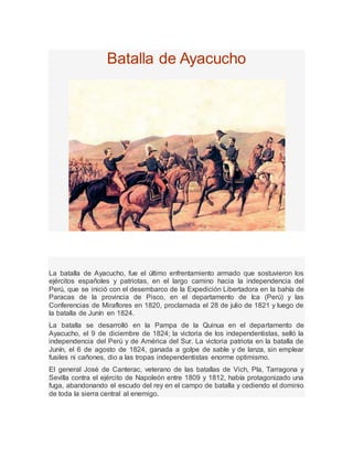 Batalla de Ayacucho
La batalla de Ayacucho, fue el último enfrentamiento armado que sostuvieron los
ejércitos españoles y patriotas, en el largo camino hacia la independencia del
Perú, que se inició con el desembarco de la Expedición Libertadora en la bahía de
Paracas de la provincia de Pisco, en el departamento de Ica (Perú) y las
Conferencias de Miraflores en 1820, proclamada el 28 de julio de 1821 y luego de
la batalla de Junín en 1824.
La batalla se desarrolló en la Pampa de la Quinua en el departamento de
Ayacucho, el 9 de diciembre de 1824; la victoria de los independentistas, selló la
independencia del Perú y de América del Sur. La victoria patriota en la batalla de
Junín, el 6 de agosto de 1824, ganada a golpe de sable y de lanza, sin emplear
fusiles ni cañones, dio a las tropas independentistas enorme optimismo.
El general José de Canterac, veterano de las batallas de Vich, Pla, Tarragona y
Sevilla contra el ejército de Napoleón entre 1809 y 1812, había protagonizado una
fuga, abandonando el escudo del rey en el campo de batalla y cediendo el dominio
de toda la sierra central al enemigo.
 