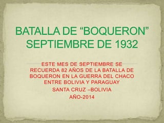ESTE MES DE SEPTIEMBRE SE 
RECUERDA 82 AÑOS DE LA BATALLA DE 
BOQUERON EN LA GUERRA DEL CHACO 
ENTRE BOLIVIA Y PARAGUAY 
SANTA CRUZ –BOLIVIA 
AÑO-2014 
 