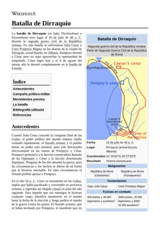 Batalla de Dirraquio
Segunda guerra civil de la República romana

Parte de Segunda Guerra Civil de la República
de Roma
Fecha 10 de julio de 48 a. C.
Lugar Dirraquio (actual Durrës,
Albania)
Coordenadas 41°19′00″N 19°27′00″E
Resultado Victoria pompeyana
Beligerantes
República de Roma
(Cesarianos)
República de Roma
(Pompeyanos)
Comandantes
Cayo Julio César Cneo Pompeyo Magno
Fuerzas en combate
500 jinetes y 30 000
legionarios y auxiliares1 ​
2000 jinetes, 25 000
legionarios y 5000-
10 000 auxiliares1 ​
Batalla de Dirraquio
La batalla de Dirraquio (en latín, Dyrrhachium o
Dyrrachium) tuvo lugar el 10 de julio de 48  a.  C.
durante la segunda guerra civil de la República
romana. En esta batalla se enfrentaron Julio César y
Cneo Pompeyo Magno en las afueras de la ciudad de
Dirraquio, actual Durrës, en Albania. Pompeyo derrotó
a César pero no supo aprovechar la oportunidad de
aniquilarlo. César logró huir y el 9 de agosto del
mismo año le derrotó completamente en la batalla de
Farsalia.
Antecedentes
Campaña político-militar
Movimientos previos
La batalla
Bibliografía utilizada
Referencias
Cuando Julio César concretó la conquista final de las
Galias, el poder político del mundo romano estaba
variando rápidamente, el Senado romano y el pueblo
tenían un poder solo nominal, pues este descansaba
efectivamente en las manos de Pompeyo y César.
Pompeyo pertenecía a la facción conservadora llamada
de los Optimates y César a la facción denominada
Populares. Ninguno de los dos deseaba la guerra, pero
las circunstancias y los hechos se dieron de tal forma
que la hicieron inevitable. En tales circunstancias el
Senado prefirió apoyar a Pompeyo.
En el año 50 a. C. César se encontraba en las Galias,
región que había pacificado y convertido en provincia
romana, y esperaba ser elegido cónsul en julio del año
siguiente. Para impedir que sus enemigos le hicieran
cualquier cargo, planificó mantenerse en el mando
hasta la fecha de la elección y luego pediría el mando
de la guerra contra los partos. El Senado romano, que
se había inclinado por Pompeyo, le manifestó que no
Índice
Antecedentes
 