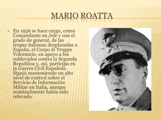 Mario roattaEn 1936 se hace cargo, como Comandante en Jefe y con el grado de general, de las tropas italianas desplazadas a España, el Corpo di TruppeVolontarie, en apoyo a los sublevados contra la Segunda Republica y, así, participa en la Guerra Civil Española. Siguió manteniendo un alto nivel de control sobre el Servicio de Información Militar en Italia, aunque nominalmente había sido relevado.