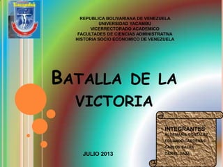 BATALLA DE LA
VICTORIA
REPUBLICA BOLIVARIANA DE VENEZUELA
UNIVERSIDAD YACAMBU
VICERRECTORADO ACADEMICO
FACULTADES DE CIENCIAS ADMINISTRATIVA
HISTORIA SOCIO ECONOMICO DE VENEZUELA
JULIO 2013
 