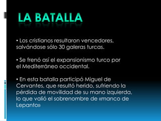 • Los cristianos resultaron vencedores,
salvándose sólo 30 galeras turcas.
• Se frenó así el expansionismo turco por
el Mediterráneo occidental.
• En esta batalla participó Miguel de
Cervantes, que resultó herido, sufriendo la
pérdida de movilidad de su mano izquierda,
lo que valió el sobrenombre de «manco de
Lepanto»
 