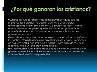 •Aunque los turcos tenían más hombres y más naves que los
cristianos, las galeotas no podían oponerse a las galeras.
•En las galeras turcas, salvo en las 40 ó 50 galeras reales, había
menos hombres de guerra que en las cristianas, gracias a la
previsión de don Juan de embarcar tropas españolas en las
galeras venecianas.
•Los cristianos usaban arcabuces, mientras que los turcos preferían
las flechas. Consideraban que en el tiempo de cargar un arcabuz
un arquero podía disparar treinta flechas. Pero ni los daños, ni el
alcance, ni la puntería eran comparables.
•En Mesina, don Juan había ordenado rebajar los espolones de las
galeras y cerrar las esculturas de adorno de proa, con lo que los
cañones tenían más campo de tiro.
 