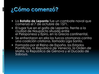  La Batalla de Lepanto fue un combate naval que
comenzó el 7 de octubre de 1571.
 El lugar fue en el golfo de Lepanto, frente a la
ciudad de Naupacto situado entre
el Peloponeso y Epiro, en la Grecia continental.
 Se enfrentaron en ella los turcos otomanos contra
una coalición cristiana, llamada Liga Santa.
 Formada por el Reino de España, los Estados
Pontificios, la República de Venecia, la Orden de
Malta, la República de Génova y el Ducado de
Saboya.
 