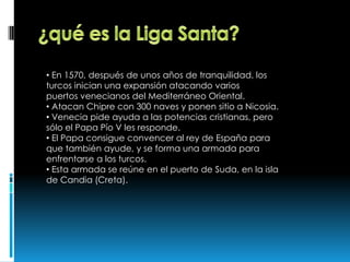 • En 1570, después de unos años de tranquilidad, los
turcos inician una expansión atacando varios
puertos venecianos del Mediterráneo Oriental.
• Atacan Chipre con 300 naves y ponen sitio a Nicosia.
• Venecia pide ayuda a las potencias cristianas, pero
sólo el Papa Pío V les responde.
• El Papa consigue convencer al rey de España para
que también ayude, y se forma una armada para
enfrentarse a los turcos.
• Esta armada se reúne en el puerto de Suda, en la isla
de Candia (Creta).
 
