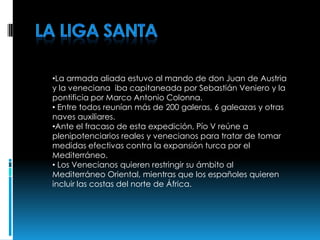 •La armada aliada estuvo al mando de don Juan de Austria
y la veneciana iba capitaneada por Sebastián Veniero y la
pontificia por Marco Antonio Colonna.
• Entre todos reunían más de 200 galeras, 6 galeazas y otras
naves auxiliares.
•Ante el fracaso de esta expedición, Pío V reúne a
plenipotenciarios reales y venecianos para tratar de tomar
medidas efectivas contra la expansión turca por el
Mediterráneo.
• Los Venecianos quieren restringir su ámbito al
Mediterráneo Oriental, mientras que los españoles quieren
incluir las costas del norte de África.
 
