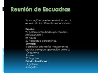 Se escogió el puerto de Mesina para la
reunión de los diferentes escuadrones.
España:
90 galeras (impulsadas por remeros
profesionales )
24 naves
50 fragatas o bergantines.
Venecia:
6 galeazas (los navíos más potentes
gracias a su gran aportación artillera)
106 galeras
2 naves
20 fragatas.
Estados Pontificios:
12 galeras
6 fragatas.
 