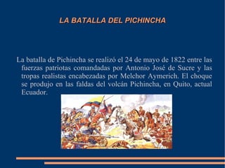 LA BATALLA DEL PICHINCHALA BATALLA DEL PICHINCHA
La batalla de Pichincha se realizó el 24 de mayo de 1822 entre las
fuerzas patriotas comandadas por Antonio José de Sucre y las
tropas realistas encabezadas por Melchor Aymerich. El choque
se produjo en las faldas del volcán Pichincha, en Quito, actual
Ecuador.
 
