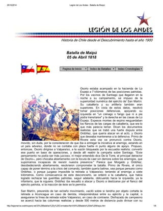 25/10/2014 Legión de Los Andes - Batalla de Maipú
http://legionarios.webhispana.net/33%20Batallas%20y%20Combates/Abril/05%20Batalla%20de%20Maipu.htm 1/6
Batalla de Maipú
05 de Abril 1818
Osorio estaba acampado en la hacienda de Lo
Espejo a 7 kilómetros de las posiciones patriotas.
Por los vecinos de Santiago que llegaron en la
noche a su campamento, se impuso de la
superioridad numérica del ejército de' San Martín.
Su caballería y su artillería también eran
superiores. En vista de estos datos, resolvió
tomar posiciones defensivas, apoyando su
izquierda en "un ciénago o fango que ni a pie
podía transitarse" y la derecha en las casas de Lo
Espejo. Espesos montes de espino resguardaban
los flancos de las cargas de caballería, que era lo
que más parecía temer. Dicen los documentos
realistas que se trabó una fuerte disputa entre
Ordóñez, que quería atacar en el acto, y Osorio
que deseaba mantenerse a la defensiva. Primo de
Rivera esta vez se pronunció contra Osorio,
movido, sin duda, por la consideración de que iba a entregar la iniciativa al enemigo, estando en
un país adverso, donde no se contaba con plaza fuerte ni punto alguno de apoyo. Propuso,
entonces, Osorio dirigirse a Valparaíso, a la sazón bloqueado por la escuadra realista; convertir
ese puerto en base de operaciones, y desde allí reabrir la campaña sobre Santiago. "Este
pensamiento no podía ser más juicioso, ni mejor entendido dice De la Torre, el principal detractor
de Osorio--, pero chocaba abiertamente con la locura de caer sin demora sobre los enemigos, que
suponíamos incapaces de resistir nuestra presencia." Parece que Morgado y Ordóñez,
desobedeciendo abiertamente, resolvieron comprometer la batalla. Primo de Rivera, el único
capaz de poner término a la crisis del comando, también quería batirse, sea porque pensara como
Ordóñez, o porque juzgase imposible la retirada a Valparaíso; teniendo al enemigo a siete
kilómetros. Como consecuencia de este desconcierto, se ordenó a la caballería, que había
logrado rechazar las guerrillas patriotas, seguir adelante, oblicuando hacia la izquierda, ya la
infantería, que la siguiera. Ordóñez iba resuelto a atacar y Osorio a deslizarse por el flanco del
ejército patriota, si la inacción de éste se lo permitía.
San Martín, prevenido de tan extraño movimiento, vaciló sobre si tendría por objeto cortarle la
retirada a Aconcagua en caso de derrota, interponiéndose entre su ejército y la capital, o
asegurarse la línea de retirada sobre Valparaíso, en caso de contraste. Disfrazado de campesino
se acercó hacia las columnas realistas y desde 500 metros de distancia pudo divisar con su
 