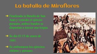 La batalla de Miraflores
➔ Finalizada la Batalla de San
Juan y vencido el ejército
peruano, ambos bandos se
disponían a iniciar una tregua.
➔ Se dio El 15 de enero de
1881.
➔ Se enfrentaron los ejércitos
chileno y peruano.
 