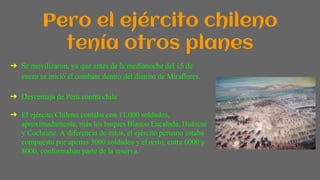 Pero el ejército chileno
tenía otros planes
➔ Se movilizaron, ya que antes de la medianoche del 15 de
enero se inició el combate dentro del distrito de Miraflores.
➔ Desventaja de Perú contra chile
➔ El ejército Chileno contaba con 11.000 soldados,
aproximadamente, más los buques Blanco Encalada, Huáscar
y Cochrane. A diferencia de éstos, el ejército peruano estaba
compuesto por apenas 3000 soldados y el resto, entre 6000 y
8000, conformaban parte de la reserva.
 