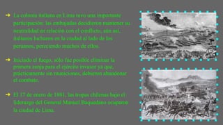 ➔ La colonia italiana en Lima tuvo una importante
participación: las embajadas decidieron mantener su
neutralidad en relación con el conflicto, aún así,
italianos lucharon en la ciudad al lado de los
peruanos, pereciendo muchos de ellos.
➔ Iniciado el fuego, sólo fue posible eliminar la
primera zanja para el ejército invasor ya que,
prácticamente sin municiones, debieron abandonar
el combate.
➔ El 17 de enero de 1881, las tropas chilenas bajo el
liderazgo del General Manuel Baquedano ocuparon
la ciudad de Lima.
 