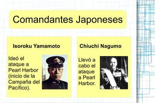 Comandantes Japoneses
Isoroku Yamamoto
Ideó el
ataque a
Pearl Harbor
(inicio de la
Campaña del
Pacífico).
Chiuchi Nagumo
Llevó a
cabo el
ataque
a Pearl
Harbor.
 
