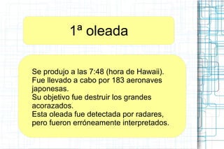 1ª oleada
Se produjo a las 7:48 (hora de Hawaii).
Fue llevado a cabo por 183 aeronaves
japonesas.
Su objetivo fue destruir los grandes
acorazados.
Esta oleada fue detectada por radares,
pero fueron erróneamente interpretados.
 