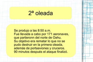 2ª oleada
Se produjo a las 8:50 a.m.
Fue llevada a cabo por 171 aeronaves,
que partieronn del norte de Oahu.
Su objetivo era rematar lo que no se
pudo destruir en la primera oleada,
además de portaaviones y cruceros.
90 minutos después el ataque finalizó.
 