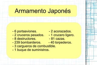 Armamento Japonés
- 6 portaaviones. - 2 acorazados.
- 2 cruceros pesados. - 1 crucero ligero.
- 8 destructores. - 81 cazas.
- 239 bombarderos. - 40 torpederos.
- 3 cargueros de combustible.
- 1 buque de suministros.
 