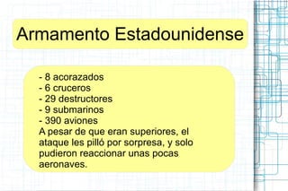 Armamento Estadounidense
- 8 acorazados
- 6 cruceros
- 29 destructores
- 9 submarinos
- 390 aviones
A pesar de que eran superiores, el
ataque les pilló por sorpresa, y solo
pudieron reaccionar unas pocas
aeronaves.
 